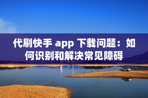 代刷快手 app 下载问题：如何识别和解决常见障碍