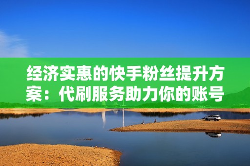 经济实惠的快手粉丝提升方案：代刷服务助力你的账号扬帆起航