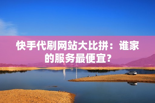 快手代刷网站大比拼：谁家的服务最便宜？