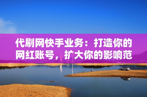 代刷网快手业务：打造你的网红账号，扩大你的影响范围