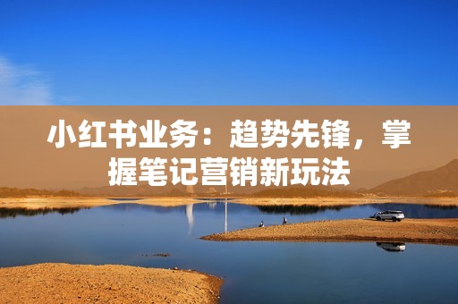 小红书业务：趋势先锋，掌握笔记营销新玩法