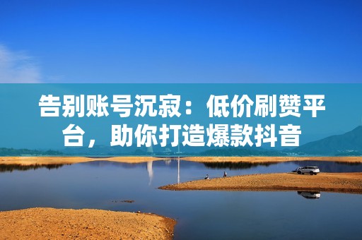 告别账号沉寂：低价刷赞平台，助你打造爆款抖音