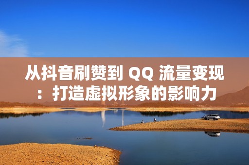 从抖音刷赞到 QQ 流量变现：打造虚拟形象的影响力