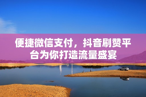 便捷微信支付，抖音刷赞平台为你打造流量盛宴