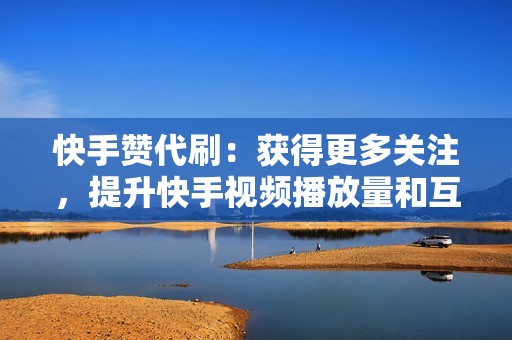 快手赞代刷：获得更多关注，提升快手视频播放量和互动度