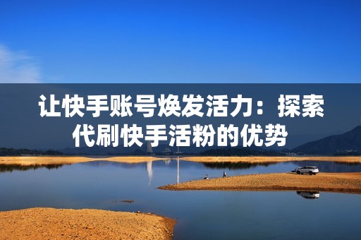 让快手账号焕发活力：探索代刷快手活粉的优势