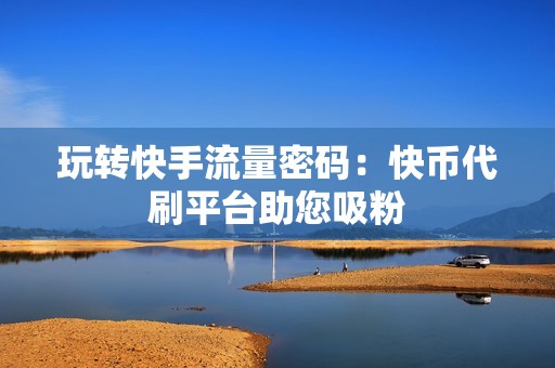 玩转快手流量密码：快币代刷平台助您吸粉