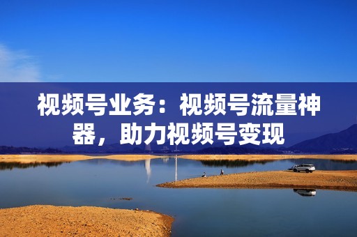 视频号业务：视频号流量神器，助力视频号变现