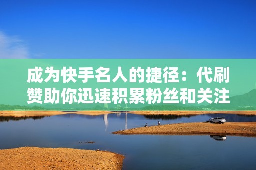 成为快手名人的捷径：代刷赞助你迅速积累粉丝和关注