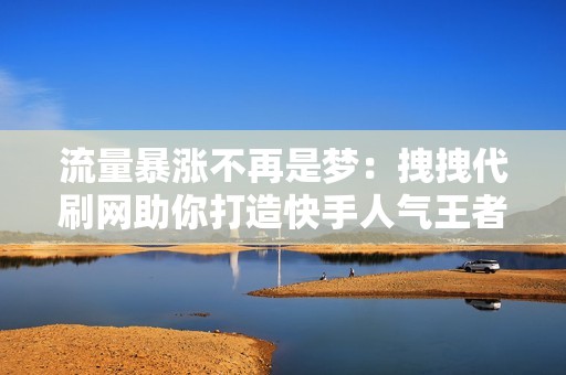 流量暴涨不再是梦：拽拽代刷网助你打造快手人气王者