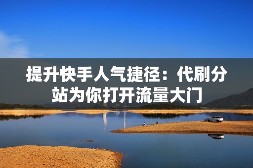 提升快手人气捷径：代刷分站为你打开流量大门