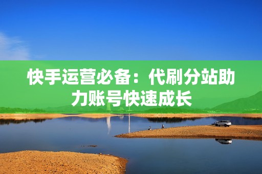 快手运营必备：代刷分站助力账号快速成长