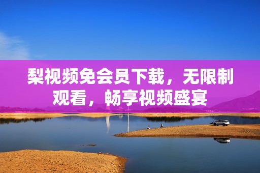 梨视频免会员下载，无限制观看，畅享视频盛宴