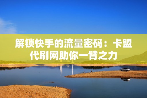 解锁快手的流量密码：卡盟代刷网助你一臂之力