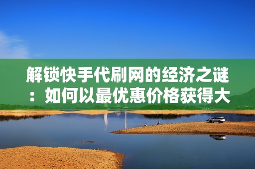 解锁快手代刷网的经济之谜：如何以最优惠价格获得大量粉丝和点赞