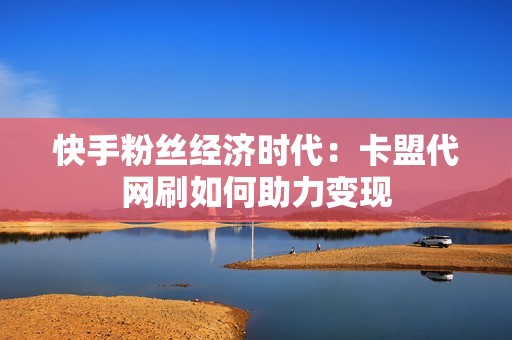 快手粉丝经济时代：卡盟代网刷如何助力变现