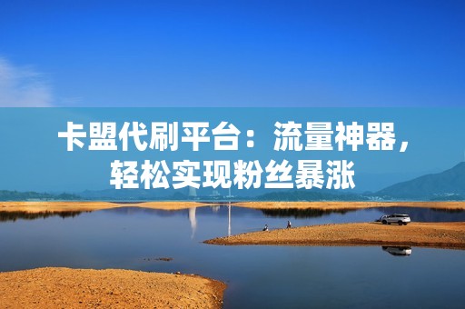 卡盟代刷平台：流量神器，轻松实现粉丝暴涨