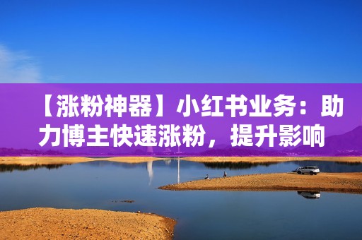 【涨粉神器】小红书业务：助力博主快速涨粉，提升影响力