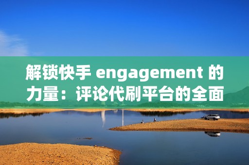 解锁快手 engagement 的力量：评论代刷平台的全面指南