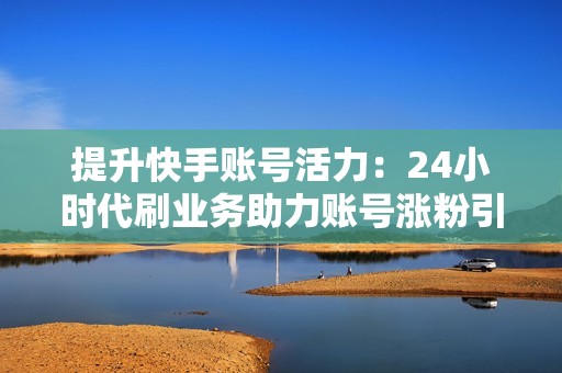 提升快手账号活力：24小时代刷业务助力账号涨粉引流