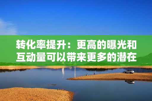 转化率提升：更高的曝光和互动量可以带来更多的潜在客户，转化为实际销售或其他营销目标的达成。