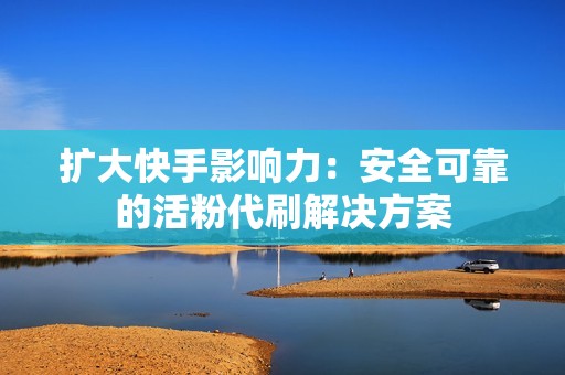 扩大快手影响力：安全可靠的活粉代刷解决方案