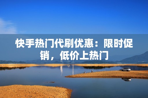 快手热门代刷优惠：限时促销，低价上热门