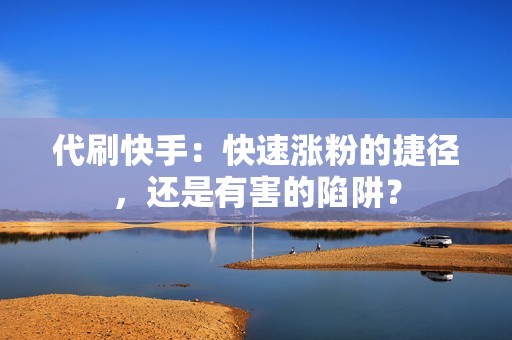 代刷快手：快速涨粉的捷径，还是有害的陷阱？