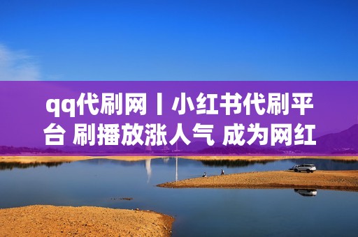 qq代刷网丨小红书代刷平台 刷播放涨人气 成为网红新秀