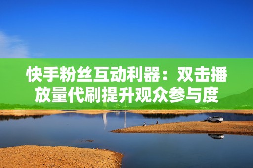 快手粉丝互动利器：双击播放量代刷提升观众参与度