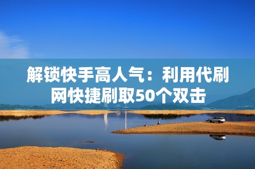 解锁快手高人气：利用代刷网快捷刷取50个双击