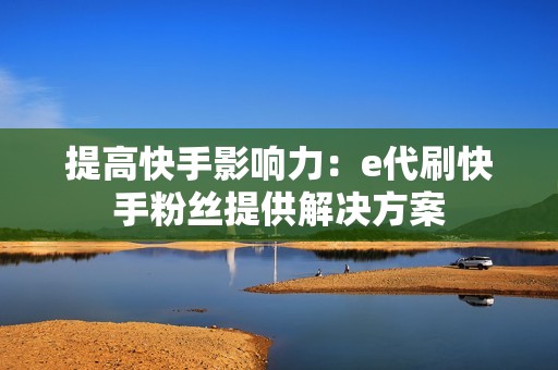 提高快手影响力：e代刷快手粉丝提供解决方案