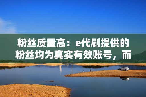 粉丝质量高：e代刷提供的粉丝均为真实有效账号，而非僵尸粉或机器粉。