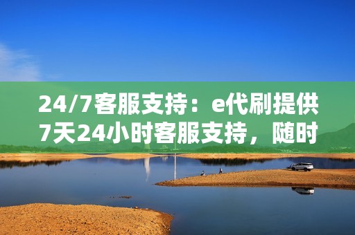 24/7客服支持：e代刷提供7天24小时客服支持，随时为您解答疑问和解决问题。