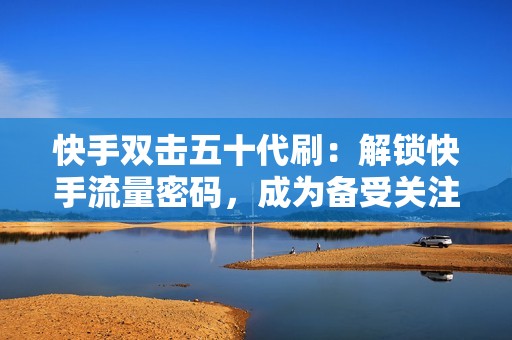 快手双击五十代刷：解锁快手流量密码，成为备受关注的意见领袖