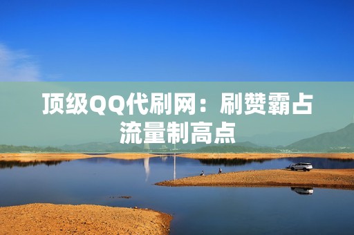 顶级QQ代刷网：刷赞霸占流量制高点