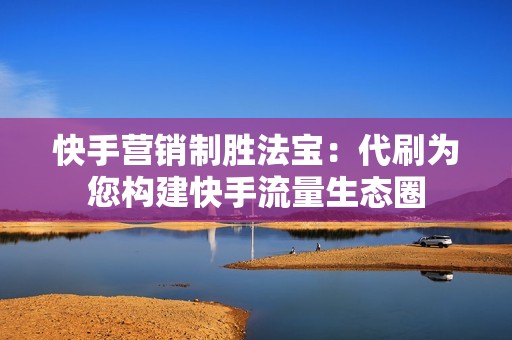 快手营销制胜法宝：代刷为您构建快手流量生态圈