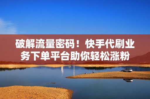 破解流量密码！快手代刷业务下单平台助你轻松涨粉