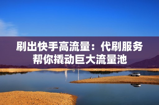 刷出快手高流量：代刷服务帮你撬动巨大流量池