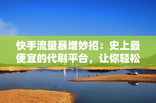 快手流量暴增妙招：史上最便宜的代刷平台，让你轻松获取快手账号的大量真实流量！