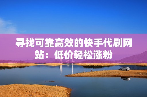 寻找可靠高效的快手代刷网站：低价轻松涨粉