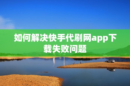 如何解决快手代刷网app下载失败问题