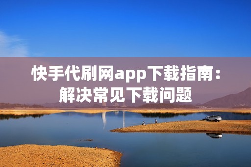 快手代刷网app下载指南：解决常见下载问题