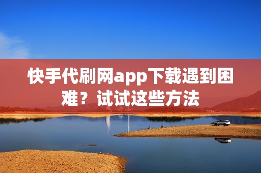 快手代刷网app下载遇到困难？试试这些方法