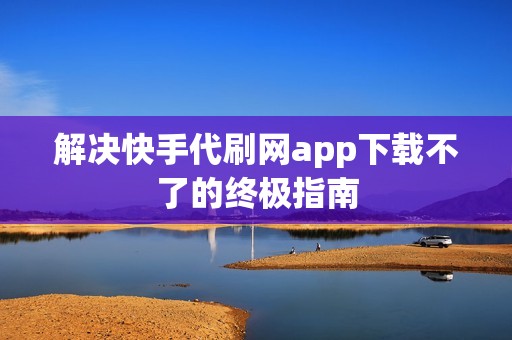 解决快手代刷网app下载不了的终极指南