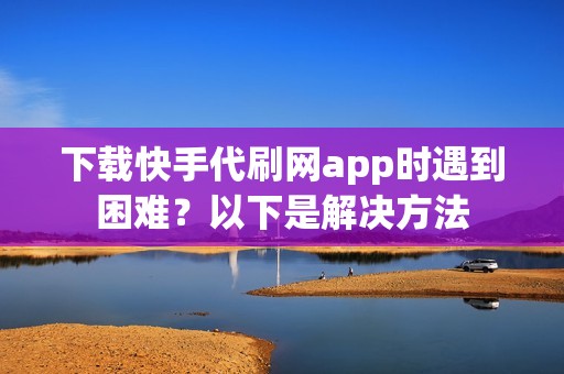 下载快手代刷网app时遇到困难？以下是解决方法