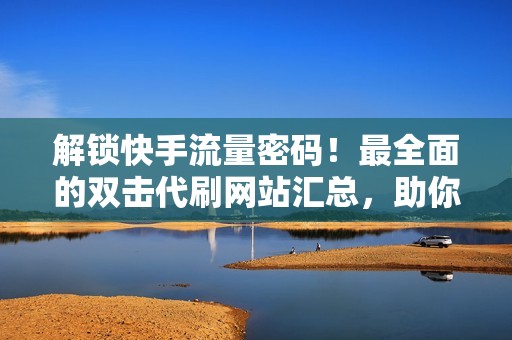 解锁快手流量密码！最全面的双击代刷网站汇总，助你成为流量王