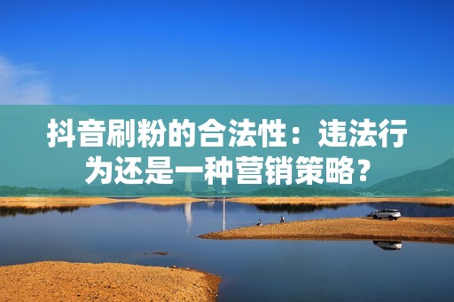 抖音刷粉的合法性：违法行为还是一种营销策略？