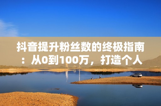 抖音提升粉丝数的终极指南：从0到100万，打造个人IP