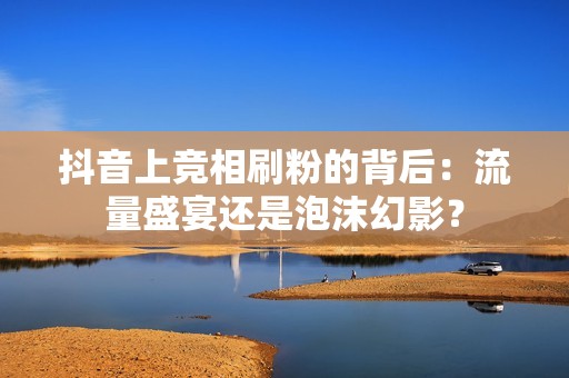 抖音上竞相刷粉的背后：流量盛宴还是泡沫幻影？